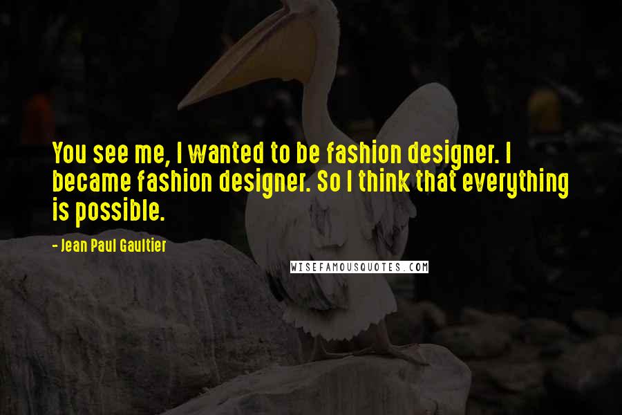 Jean Paul Gaultier Quotes: You see me, I wanted to be fashion designer. I became fashion designer. So I think that everything is possible.