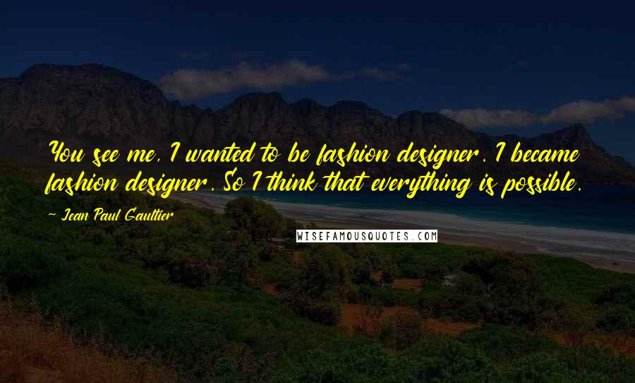 Jean Paul Gaultier Quotes: You see me, I wanted to be fashion designer. I became fashion designer. So I think that everything is possible.