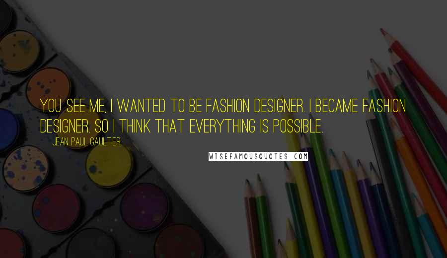 Jean Paul Gaultier Quotes: You see me, I wanted to be fashion designer. I became fashion designer. So I think that everything is possible.