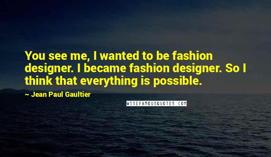 Jean Paul Gaultier Quotes: You see me, I wanted to be fashion designer. I became fashion designer. So I think that everything is possible.