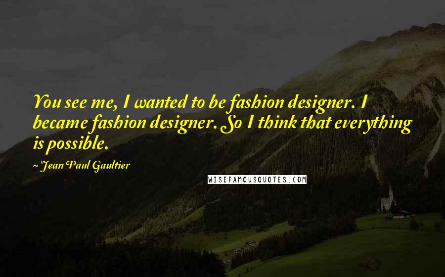 Jean Paul Gaultier Quotes: You see me, I wanted to be fashion designer. I became fashion designer. So I think that everything is possible.