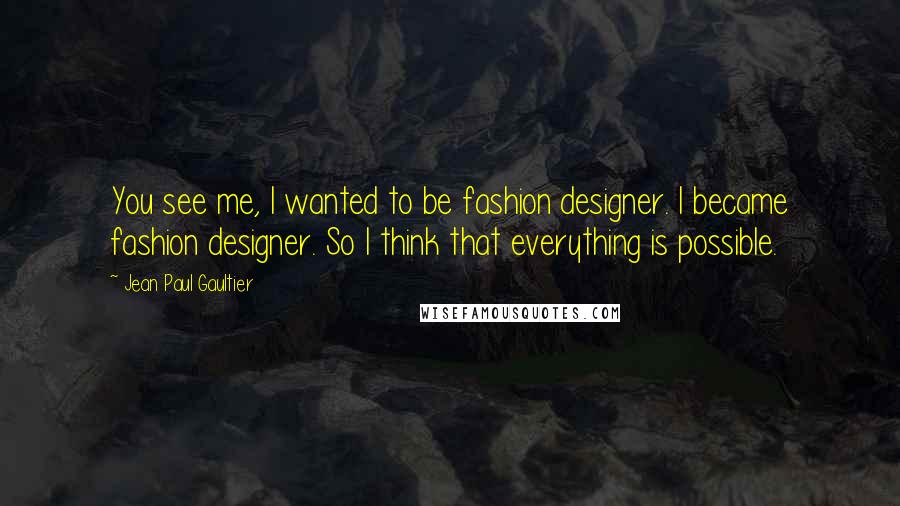 Jean Paul Gaultier Quotes: You see me, I wanted to be fashion designer. I became fashion designer. So I think that everything is possible.