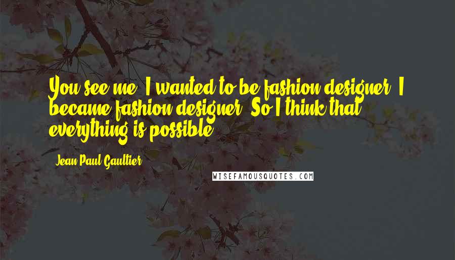 Jean Paul Gaultier Quotes: You see me, I wanted to be fashion designer. I became fashion designer. So I think that everything is possible.