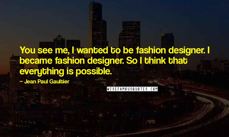 Jean Paul Gaultier Quotes: You see me, I wanted to be fashion designer. I became fashion designer. So I think that everything is possible.