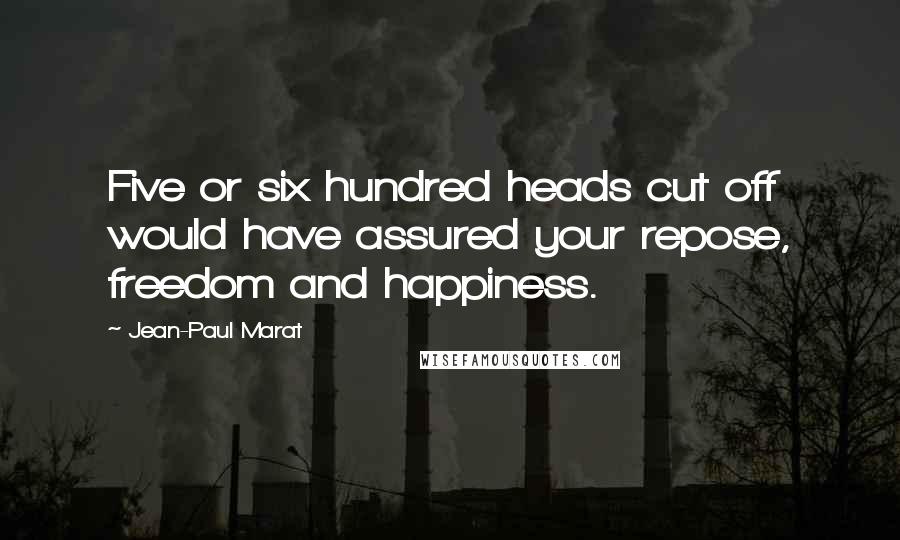 Jean-Paul Marat Quotes: Five or six hundred heads cut off would have assured your repose, freedom and happiness.