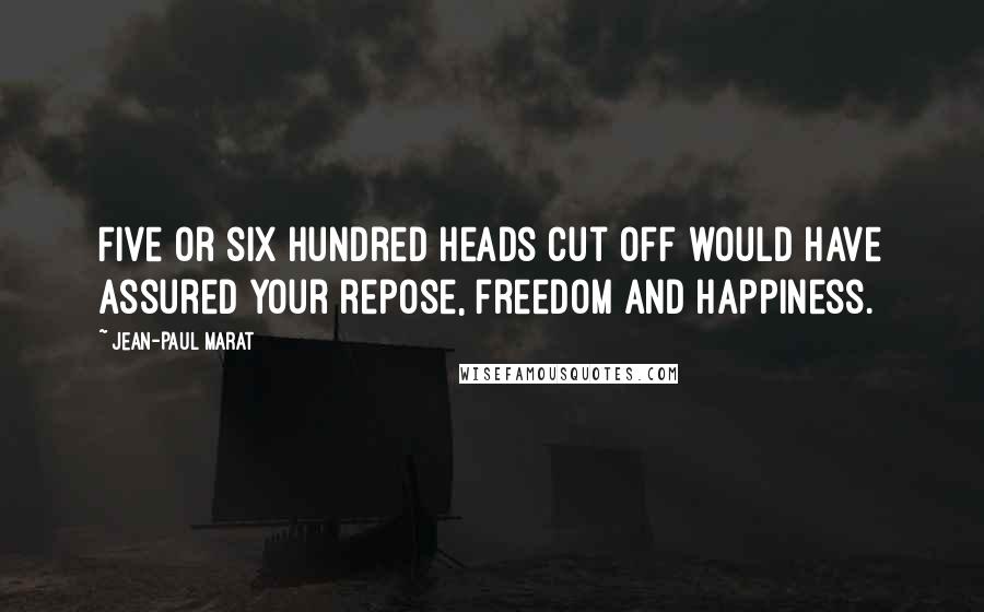 Jean-Paul Marat Quotes: Five or six hundred heads cut off would have assured your repose, freedom and happiness.