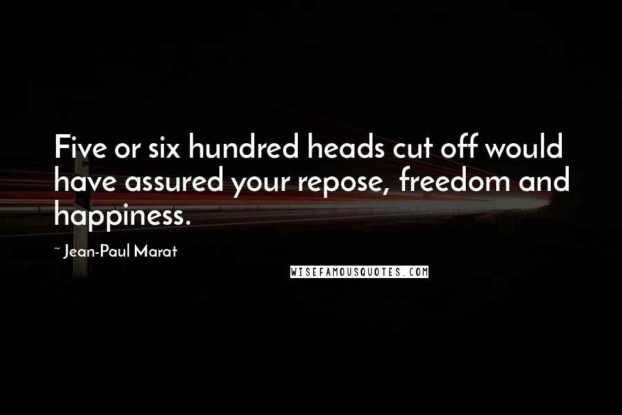 Jean-Paul Marat Quotes: Five or six hundred heads cut off would have assured your repose, freedom and happiness.