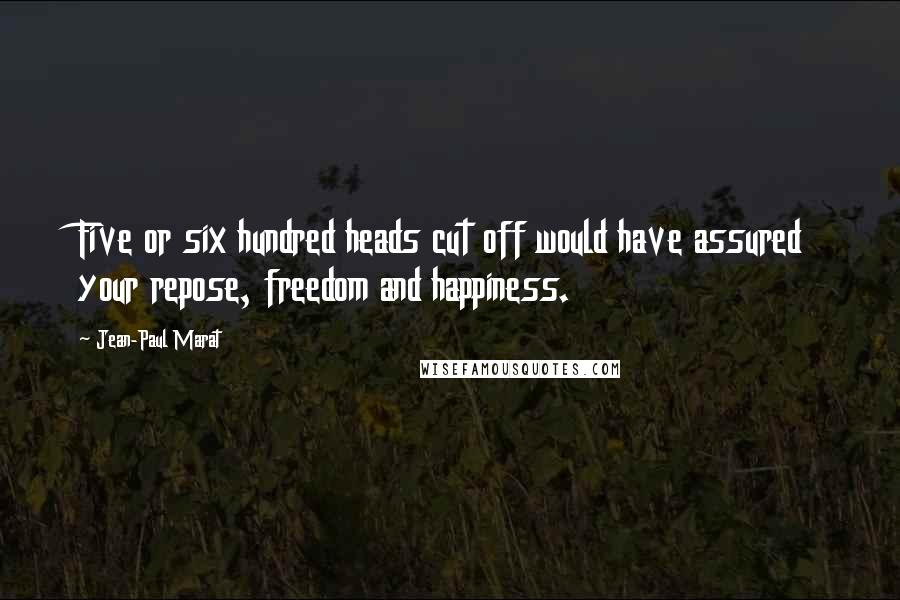 Jean-Paul Marat Quotes: Five or six hundred heads cut off would have assured your repose, freedom and happiness.