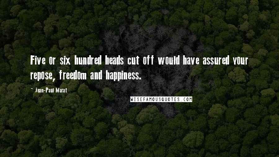 Jean-Paul Marat Quotes: Five or six hundred heads cut off would have assured your repose, freedom and happiness.