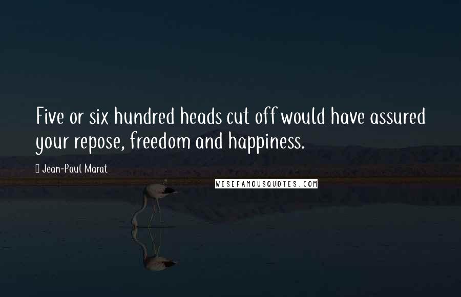 Jean-Paul Marat Quotes: Five or six hundred heads cut off would have assured your repose, freedom and happiness.