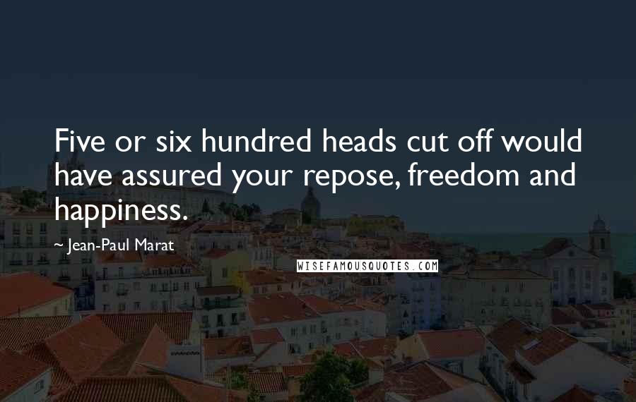 Jean-Paul Marat Quotes: Five or six hundred heads cut off would have assured your repose, freedom and happiness.