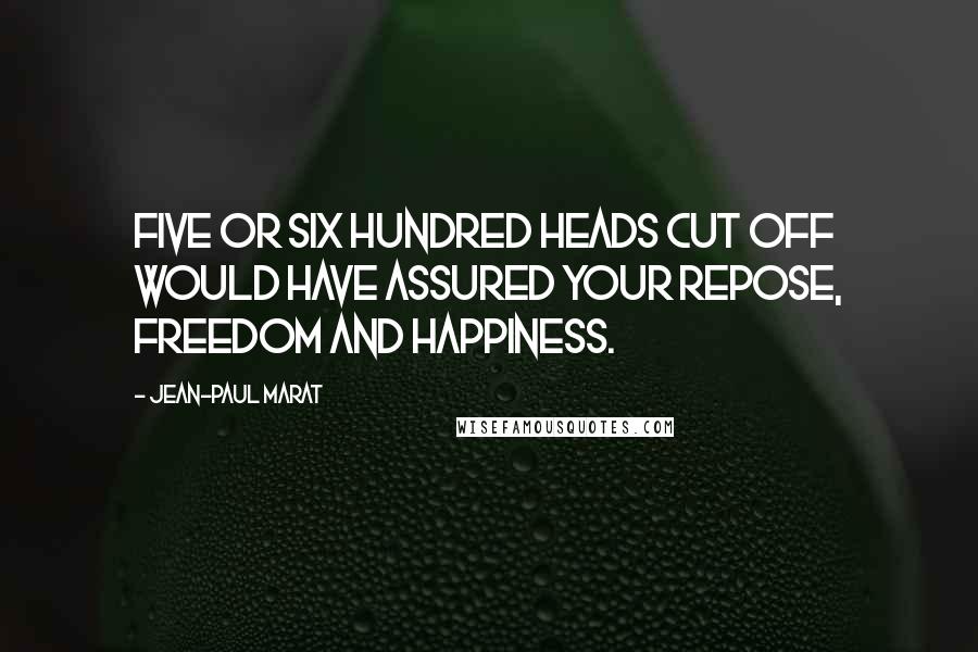 Jean-Paul Marat Quotes: Five or six hundred heads cut off would have assured your repose, freedom and happiness.