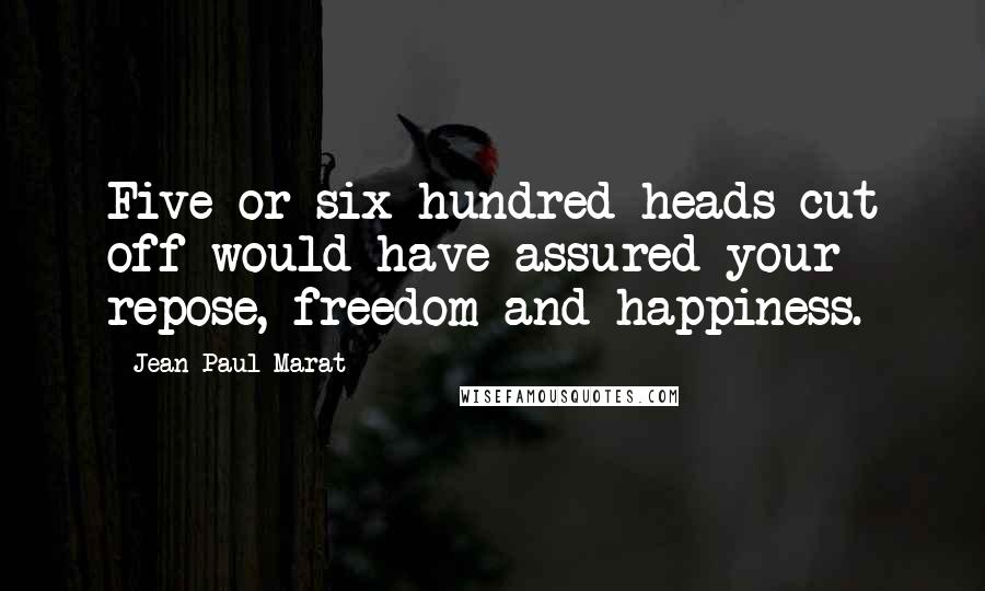 Jean-Paul Marat Quotes: Five or six hundred heads cut off would have assured your repose, freedom and happiness.
