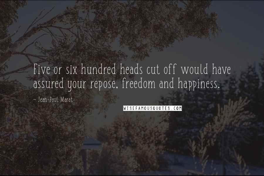 Jean-Paul Marat Quotes: Five or six hundred heads cut off would have assured your repose, freedom and happiness.