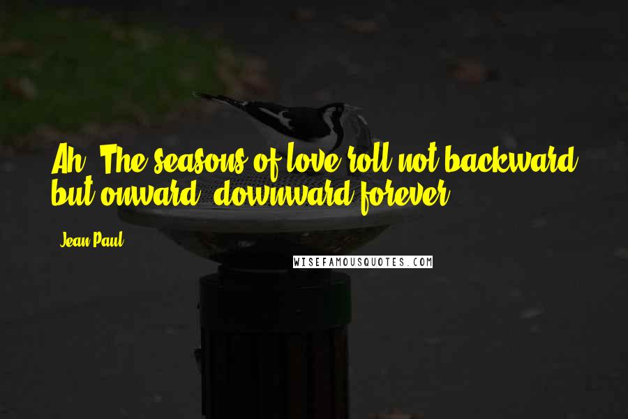 Jean Paul Quotes: Ah! The seasons of love roll not backward but onward, downward forever.