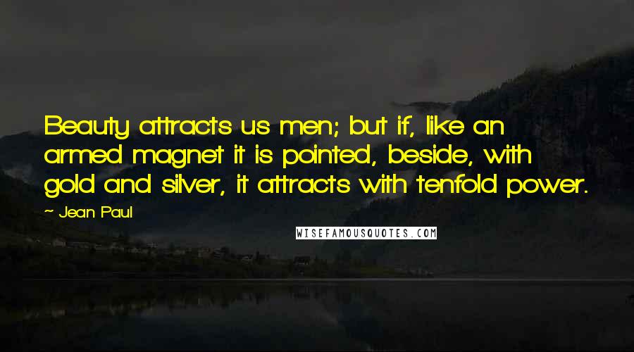 Jean Paul Quotes: Beauty attracts us men; but if, like an armed magnet it is pointed, beside, with gold and silver, it attracts with tenfold power.