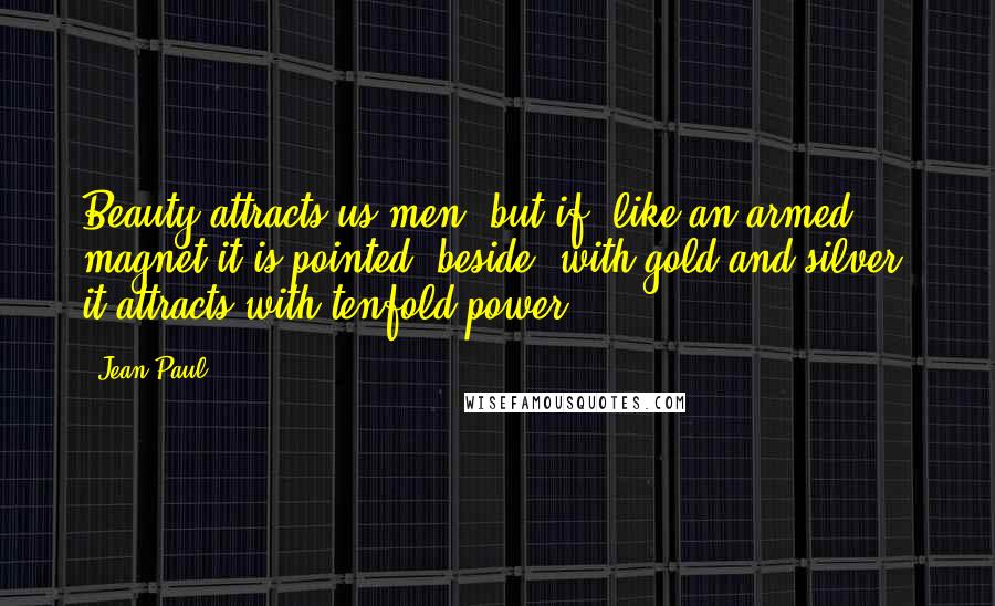 Jean Paul Quotes: Beauty attracts us men; but if, like an armed magnet it is pointed, beside, with gold and silver, it attracts with tenfold power.