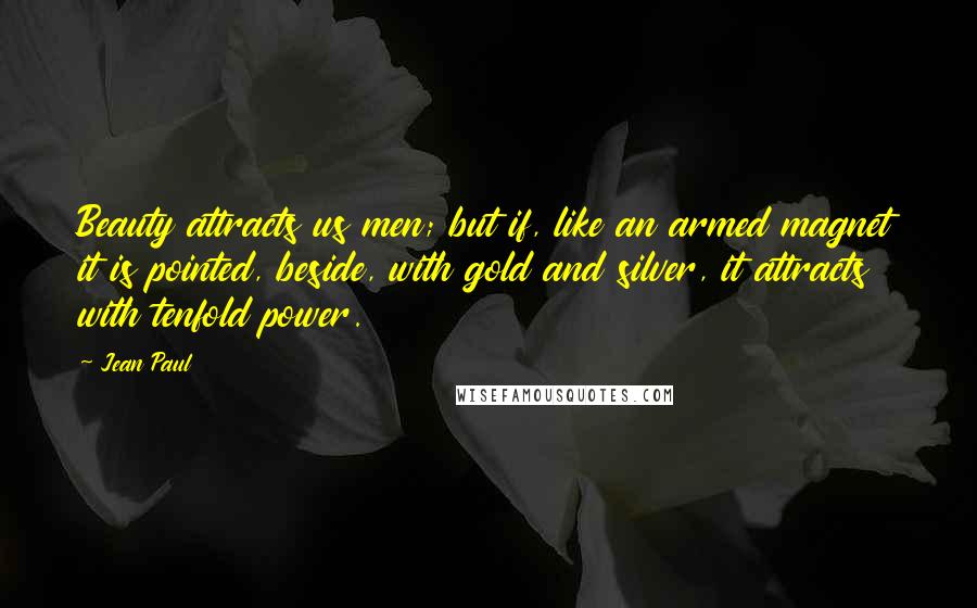 Jean Paul Quotes: Beauty attracts us men; but if, like an armed magnet it is pointed, beside, with gold and silver, it attracts with tenfold power.