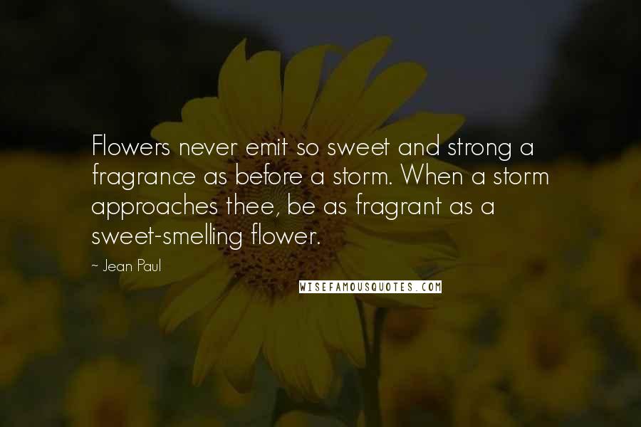 Jean Paul Quotes: Flowers never emit so sweet and strong a fragrance as before a storm. When a storm approaches thee, be as fragrant as a sweet-smelling flower.