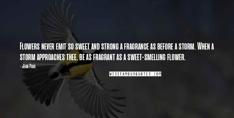 Jean Paul Quotes: Flowers never emit so sweet and strong a fragrance as before a storm. When a storm approaches thee, be as fragrant as a sweet-smelling flower.