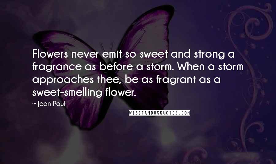 Jean Paul Quotes: Flowers never emit so sweet and strong a fragrance as before a storm. When a storm approaches thee, be as fragrant as a sweet-smelling flower.