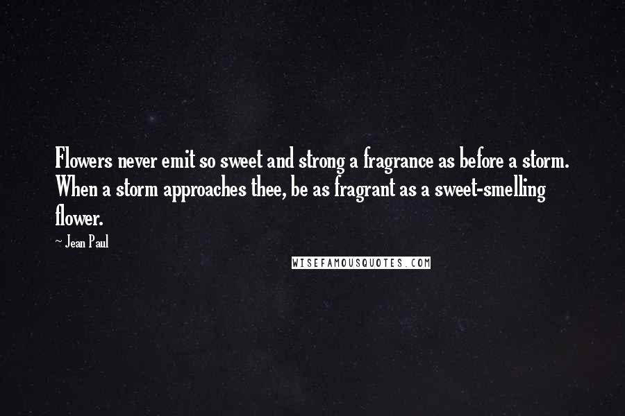 Jean Paul Quotes: Flowers never emit so sweet and strong a fragrance as before a storm. When a storm approaches thee, be as fragrant as a sweet-smelling flower.