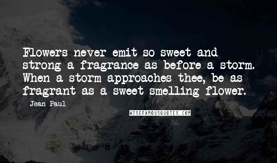 Jean Paul Quotes: Flowers never emit so sweet and strong a fragrance as before a storm. When a storm approaches thee, be as fragrant as a sweet-smelling flower.