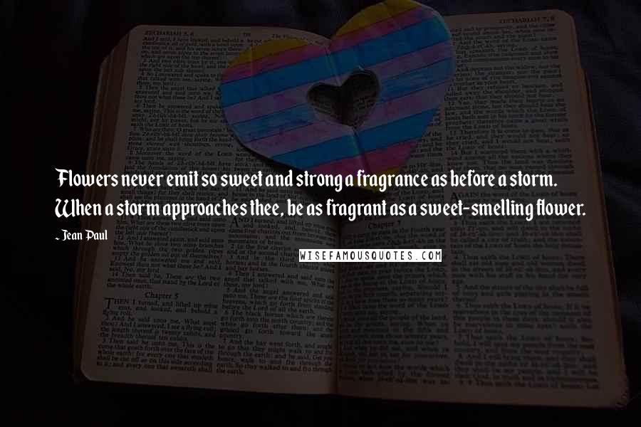 Jean Paul Quotes: Flowers never emit so sweet and strong a fragrance as before a storm. When a storm approaches thee, be as fragrant as a sweet-smelling flower.