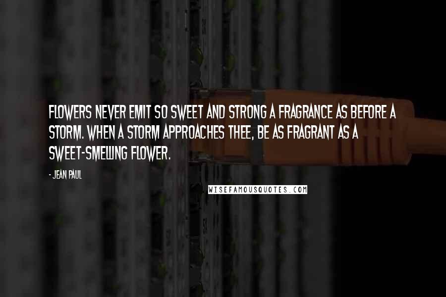 Jean Paul Quotes: Flowers never emit so sweet and strong a fragrance as before a storm. When a storm approaches thee, be as fragrant as a sweet-smelling flower.