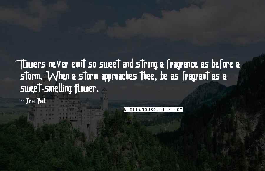Jean Paul Quotes: Flowers never emit so sweet and strong a fragrance as before a storm. When a storm approaches thee, be as fragrant as a sweet-smelling flower.