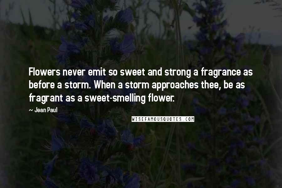 Jean Paul Quotes: Flowers never emit so sweet and strong a fragrance as before a storm. When a storm approaches thee, be as fragrant as a sweet-smelling flower.
