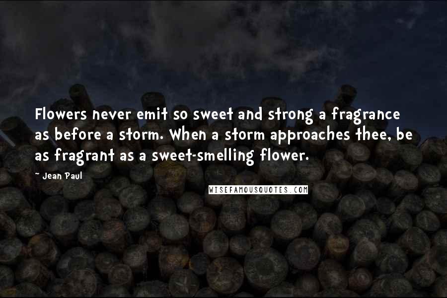 Jean Paul Quotes: Flowers never emit so sweet and strong a fragrance as before a storm. When a storm approaches thee, be as fragrant as a sweet-smelling flower.