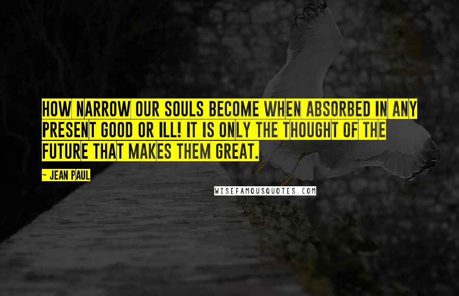 Jean Paul Quotes: How narrow our souls become when absorbed in any present good or ill! It is only the thought of the future that makes them great.