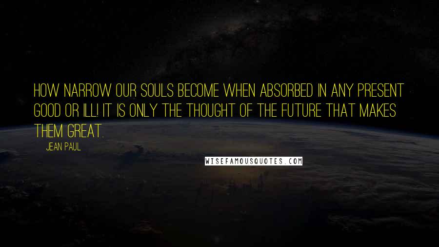 Jean Paul Quotes: How narrow our souls become when absorbed in any present good or ill! It is only the thought of the future that makes them great.