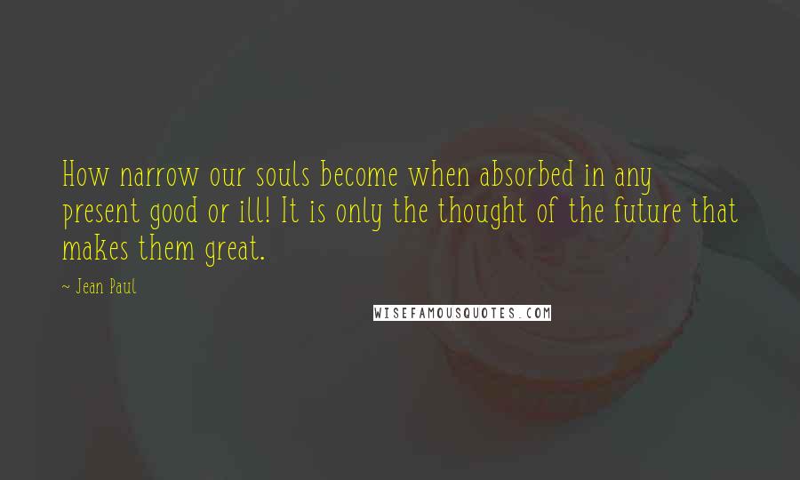 Jean Paul Quotes: How narrow our souls become when absorbed in any present good or ill! It is only the thought of the future that makes them great.
