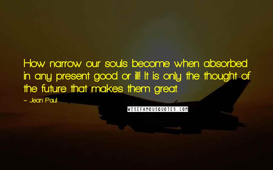Jean Paul Quotes: How narrow our souls become when absorbed in any present good or ill! It is only the thought of the future that makes them great.