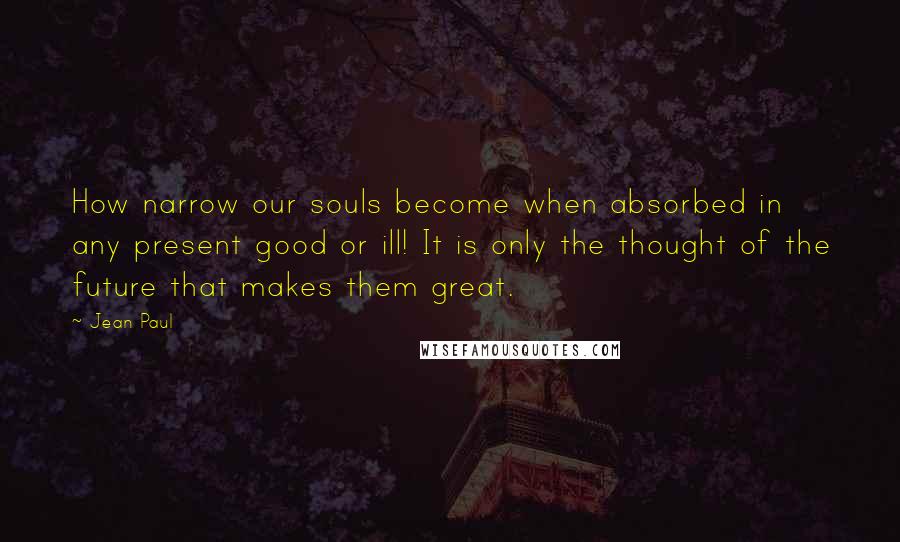 Jean Paul Quotes: How narrow our souls become when absorbed in any present good or ill! It is only the thought of the future that makes them great.