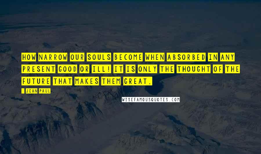 Jean Paul Quotes: How narrow our souls become when absorbed in any present good or ill! It is only the thought of the future that makes them great.