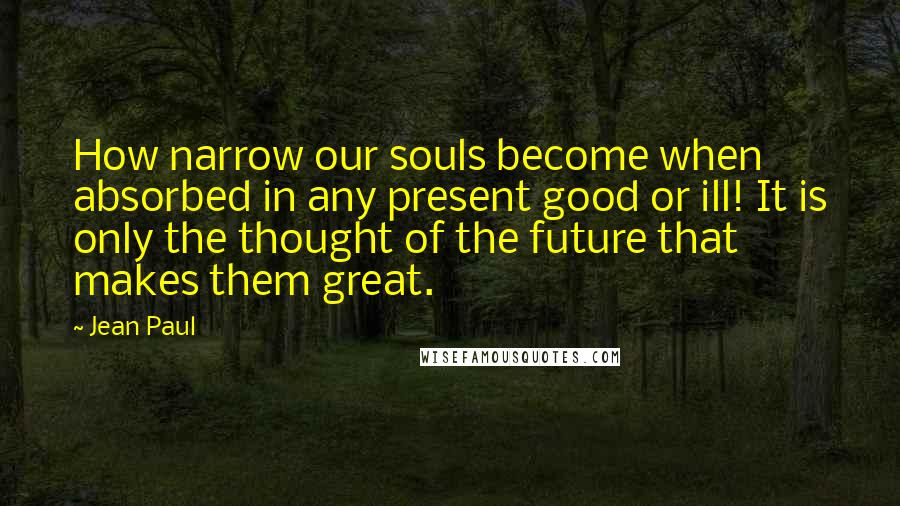 Jean Paul Quotes: How narrow our souls become when absorbed in any present good or ill! It is only the thought of the future that makes them great.