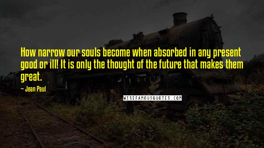 Jean Paul Quotes: How narrow our souls become when absorbed in any present good or ill! It is only the thought of the future that makes them great.
