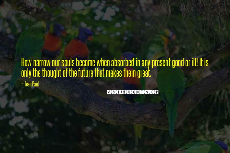 Jean Paul Quotes: How narrow our souls become when absorbed in any present good or ill! It is only the thought of the future that makes them great.