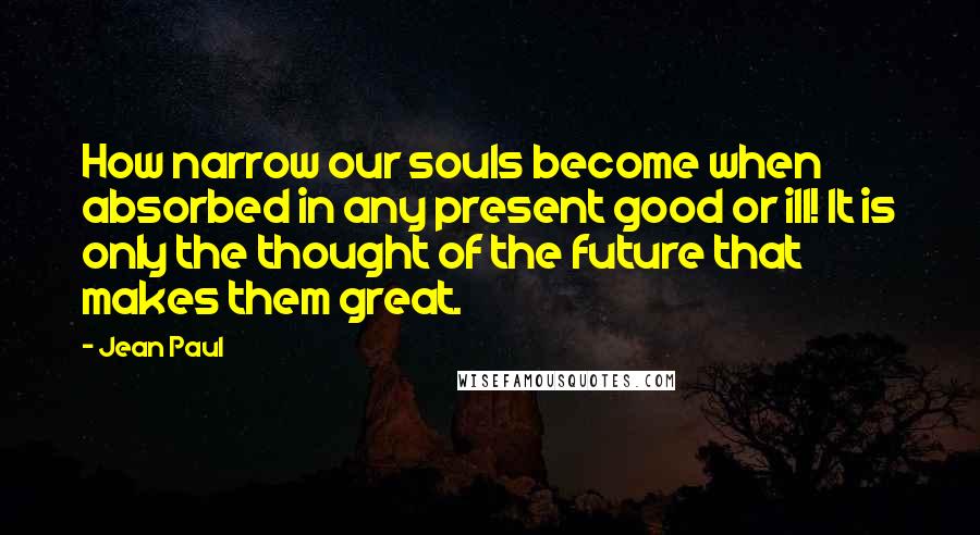 Jean Paul Quotes: How narrow our souls become when absorbed in any present good or ill! It is only the thought of the future that makes them great.