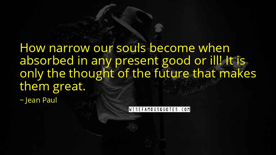 Jean Paul Quotes: How narrow our souls become when absorbed in any present good or ill! It is only the thought of the future that makes them great.