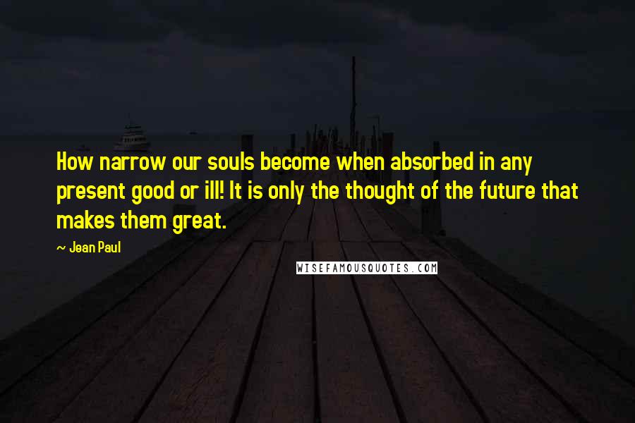 Jean Paul Quotes: How narrow our souls become when absorbed in any present good or ill! It is only the thought of the future that makes them great.