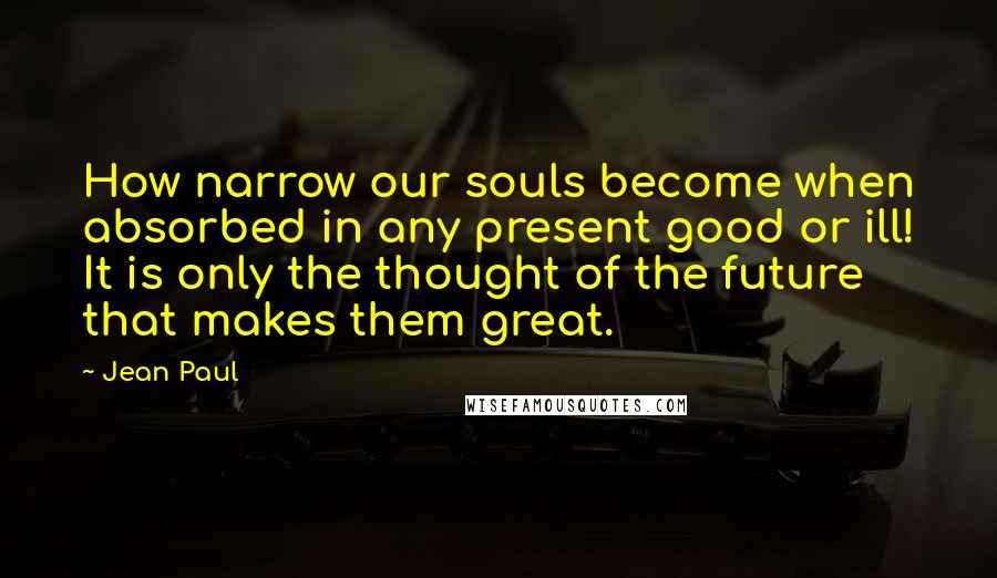Jean Paul Quotes: How narrow our souls become when absorbed in any present good or ill! It is only the thought of the future that makes them great.