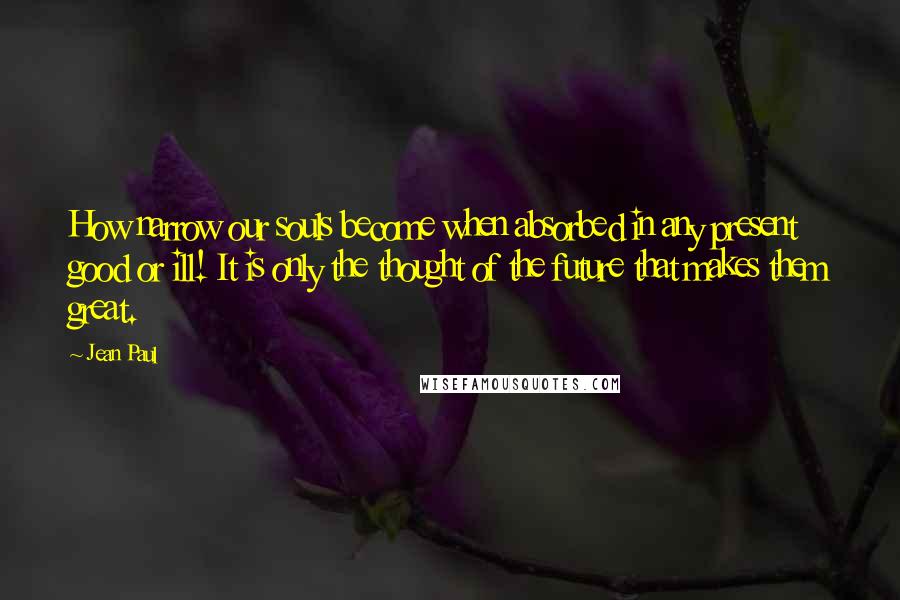 Jean Paul Quotes: How narrow our souls become when absorbed in any present good or ill! It is only the thought of the future that makes them great.