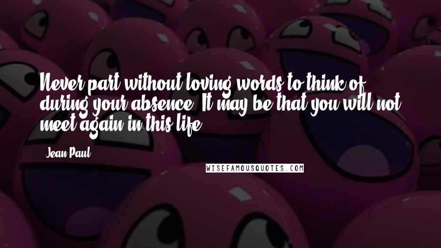 Jean Paul Quotes: Never part without loving words to think of during your absence. It may be that you will not meet again in this life.