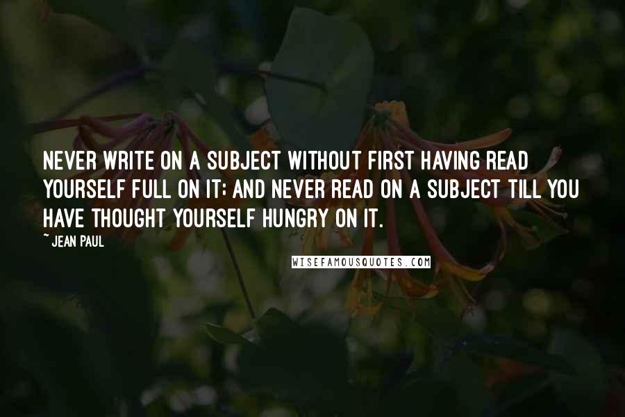 Jean Paul Quotes: Never write on a subject without first having read yourself full on it; and never read on a subject till you have thought yourself hungry on it.