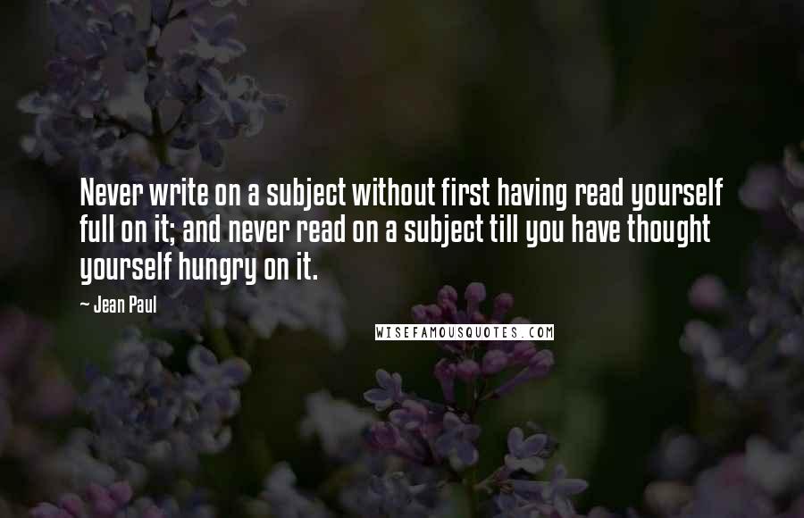 Jean Paul Quotes: Never write on a subject without first having read yourself full on it; and never read on a subject till you have thought yourself hungry on it.