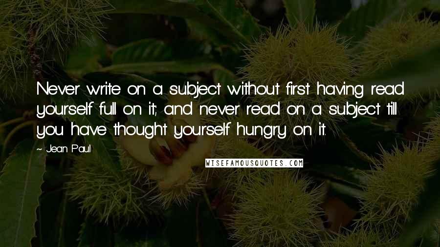 Jean Paul Quotes: Never write on a subject without first having read yourself full on it; and never read on a subject till you have thought yourself hungry on it.